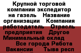 Крупной торговой компании экспедитор на газель › Название организации ­ Компания-работодатель › Отрасль предприятия ­ Другое › Минимальный оклад ­ 18 000 - Все города Работа » Вакансии   . Тыва респ.,Ак-Довурак г.